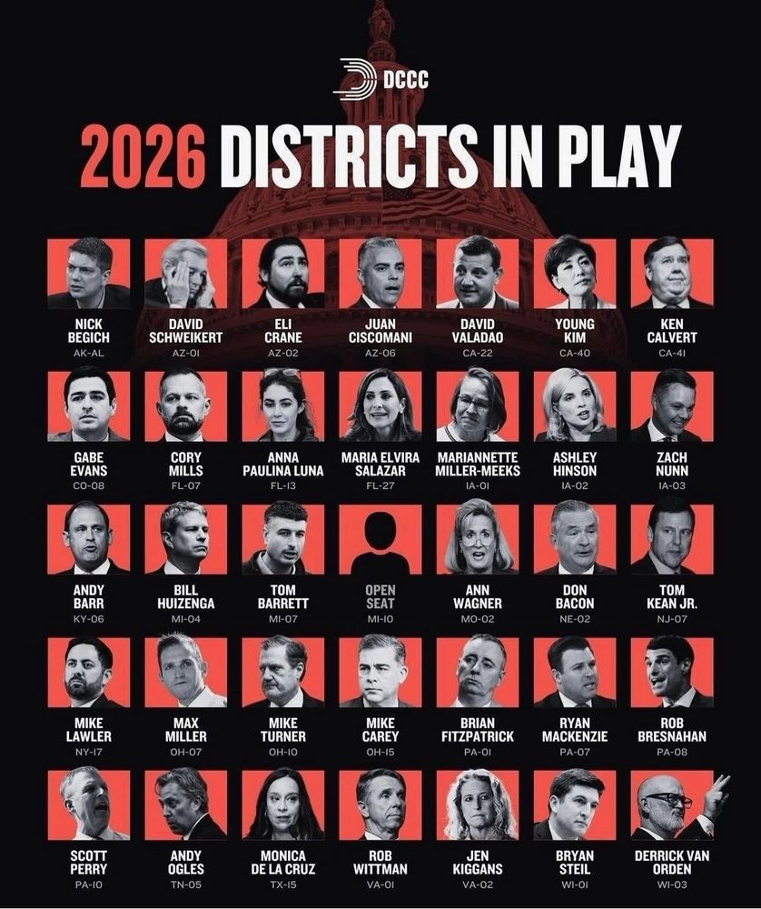 DCCC
2026 DISTRICTS IN PLAY
NICK
BEGICH
AK-AL
DAVID
SCHWEIKERT
AZ-OI
ELI
CRANE
AZ-02
JUAN
CISCOMANI
AZ-06
DAVID VALADAO
CA-22
YOUNG
KIM
CA-40
KEN
CALVERT
CA-41
GABE EVANS
CO-08
CORY MILLS
FL-07
ANNA
PAULINA LUNA
FL-13
MARIA ELVIRA
SALAZAR
FL-27
MARIANNETTE MILLER-MEEKS
IA-OI
ASHLEY HINSON
IA-02
ZACH NUNN
1A-03
ANDY BARR
KY-06
BILL
HUIZENGA
MI-04
TOM
BARRETT
MI-07
MIKE
LAWLER
NY-17
MAX
MILLER
OH-07
MIKE TURNER
OH-10
OPEN SEAT
MI-IO
MIKE CAREY
0H-15
ANN
WAGNER
MO-02
DON BACON
NE-02
TOM
KEAN JR.
NJ-07
BRIAN
FITZPATRICK
PA-OI
RYAN
MACKENZIE
PA-07
ROB
BRESNAHAN
PA-08
SCOTT PERRY
PA-10
ANDY OGLES
TN-05
MONICA
DE LA CRUZ
TX-15
ROB
WITTMAN
VA-O1
JEN
KIGGANS
VA-02
BRYAN STEIL
WI-OI
DERRICK VAN
ORDEN
WI-03