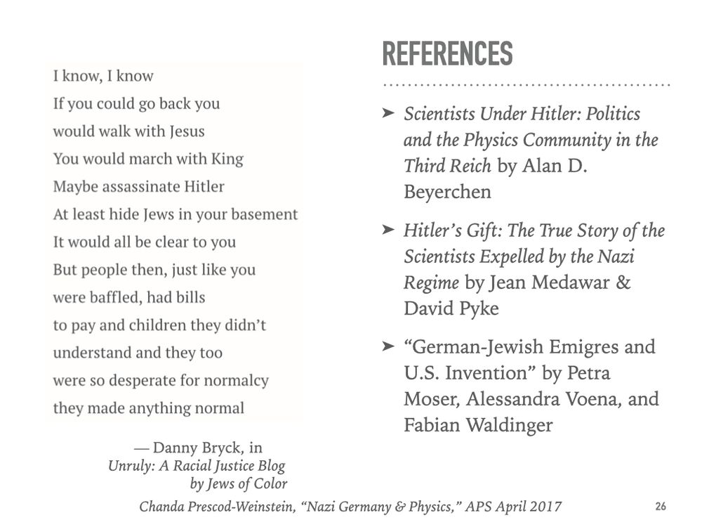 I know, I know
If you could go back you
would walk with Jesus
You would march with King
Maybe assassinate Hitler
At least hide Jews in your basement
It would all be clear to you
But people then, just like you
were baffled, had bills
to pay and children they didn’t
understand and they too
were so desperate for normalcy
they made anything normal

References 
Scientists Under Hitler: Politics and the Physics Community in the Third Reich by Alan D. Beyerchen
Hitler’s Gift: The True Story of the Scientists Expelled by the Nazi Regime by Jean Medawar & David Pyke
“German-Jewish Emigres and U.S. Invention” by Petra Moser, Alessandra Voena, and Fabian Waldinger