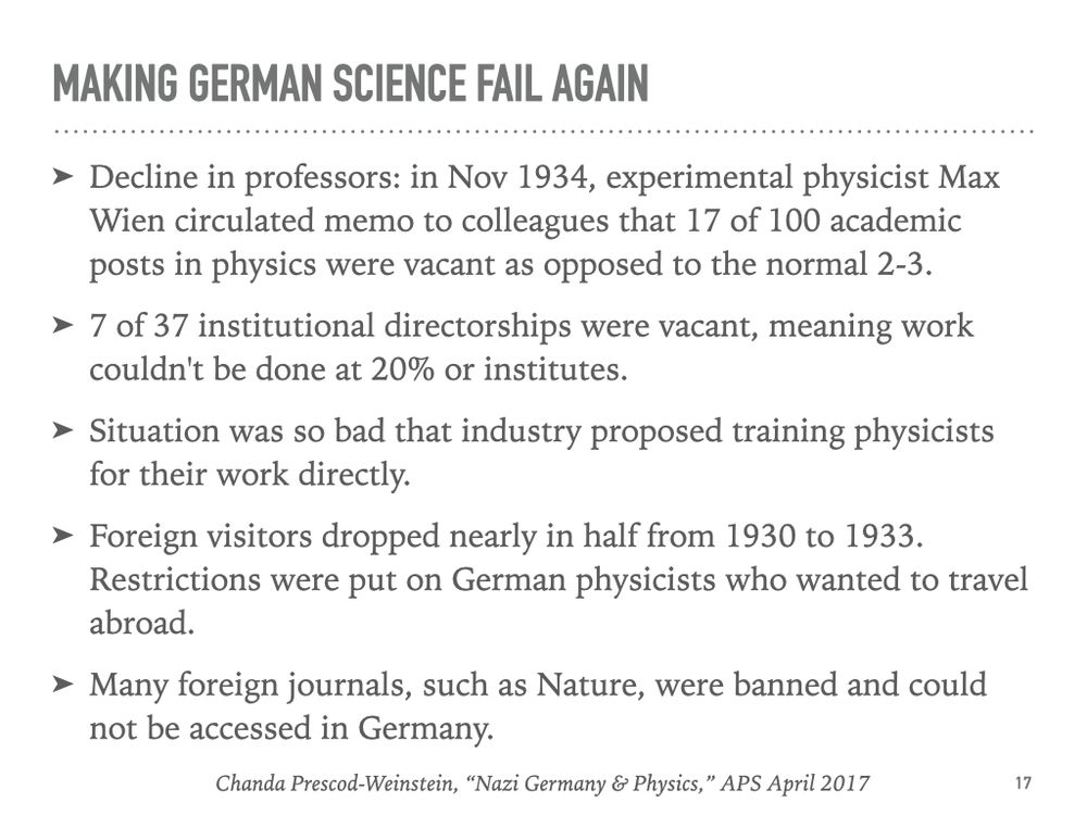 Making German Science Fail Again
	➤	Decline in professors: in Nov 1934, experimental physicist Max Wien circulated memo to colleagues that 17 of 100 academic posts in physics were vacant as opposed to the normal 2-3. 
	➤	7 of 37 institutional directorships were vacant, meaning work couldn't be done at 20% or institutes. 
	➤	Situation was so bad that industry proposed training physicists for their work directly. 
	➤	Foreign visitors dropped nearly in half from 1930 to 1933. Restrictions were put on German physicists who wanted to travel abroad. 
	➤	Many foreign journals, such as Nature, were banned and could not be accessed in Germany.