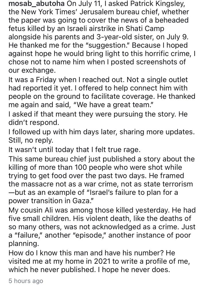 mosab_abutoha On July 11, I asked Patrick Kingsley, the New York Times' Jerusalem bureau chief, whether the paper was going to cover the news of a beheaded fetus killed by an Israeli airstrike in Shati Camp alongside his parents and 3-year-old sister, on July 9.
He thanked me for the "suggestion." Because I hoped against hope he would bring light to this horrific crime, I chose not to name him when I posted screenshots of our exchange.
It was a Friday when I reached out. Not a single outlet had reported it yet. I offered to help connect him with people on the ground to facilitate coverage. He thanked me again and said, "We have a great team." I asked if that meant they were pursuing the story. He didn't respond.
I followed up with him days later, sharing more updates.
Still, no reply.
It wasn't until today that I felt true rage.
This same bureau chief just published a story about the killing of more than 100 people who were shot while trying to get food over the past two days. He framed the massacre not as a war crime, not as state terrorism
—but as an example of "Israel's failure to plan for a power transition in Gaza."
My cousin Ali was among those killed yesterday. He had five small children. His violent death, like the deaths of so many others, was not acknowledged as a crime. Just a "failure," another "episode," another instance of poor planning.
How do I know this man and have his number? He visited me at my home in 2021 to write a profile of me, which he never published. I hope he never does.
5 hours ago