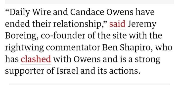 From the Guardian: "'Daily Wire and Candace Owens have ended their relationship,' said Jeremy Boreing, co-founder of the site with the rightwing commentor Ben Shapiro, who has clashed with Owens and is a strong supporter of Israel and its actions."