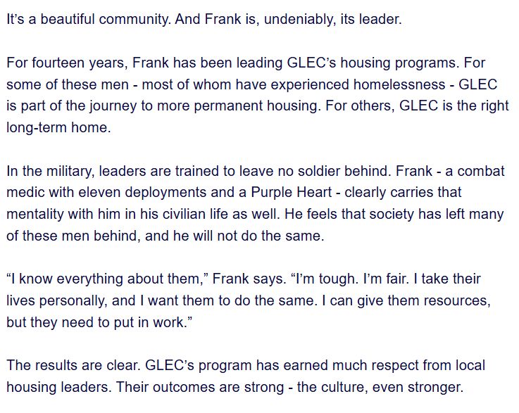 It’s a beautiful community. And Frank is, undeniably, its leader.

 

For fourteen years, Frank has been leading GLEC’s housing programs. For some of these men - most of whom have experienced homelessness - GLEC is part of the journey to more permanent housing. For others, GLEC is the right long-term home. 


In the military, leaders are trained to leave no soldier behind. Frank - a combat medic with eleven deployments and a Purple Heart - clearly carries that mentality with him in his civilian life as well. He feels that society has left many of these men behind, and he will not do the same. 

 

“I know everything about them,” Frank says. “I’m tough. I’m fair. I take their lives personally, and I want them to do the same. I can give them resources, but they need to put in work.”

 

The results are clear. GLEC’s program has earned much respect from local housing leaders. Their outcomes are strong - the culture, even stronger.