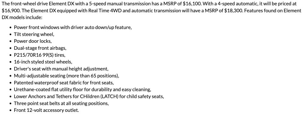 Honda Element Press Release From November 13, 2002

The front-wheel drive Element DX with a 5-speed manual transmission has a MSRP of $16,100. With a 4-speed automatic, it will be priced at $16,900. The Element DX equipped with Real Time 4WD and automatic transmission will have a MSRP of $18,300. Features found on Element DX models include:

Power front windows with driver auto down/up feature,
Tilt steering wheel,
Power door locks,
Dual-stage front airbags,
P215/70R16 99(S) tires,
16-inch styled steel wheels,
Driver's seat with manual height adjustment,
Multi-adjustable seating (more than 65 positions),
Patented waterproof seat fabric for front seats,
Urethane-coated flat utility floor for durability and easy cleaning,
Lower Anchors and Tethers for CHildren (LATCH) for child safety seats,
Three point seat belts at all seating positions,
Front 12-volt accessory outlet.