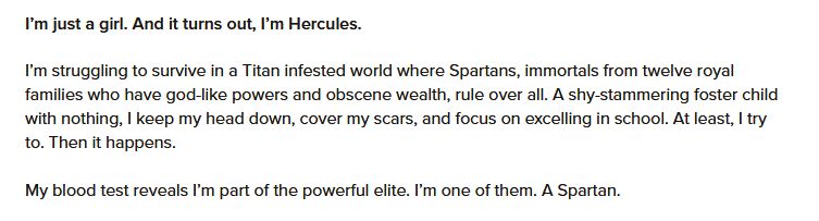 I’m just a girl. And it turns out, I’m Hercules.

I’m struggling to survive in a Titan infested world where Spartans, immortals from twelve royal families who have god-like powers and obscene wealth, rule over all. A shy-stammering foster child with nothing, I keep my head down, cover my scars, and focus on excelling in school. At least, I try to. Then it happens.

My blood test reveals I’m part of the powerful elite. I’m one of them. A Spartan.