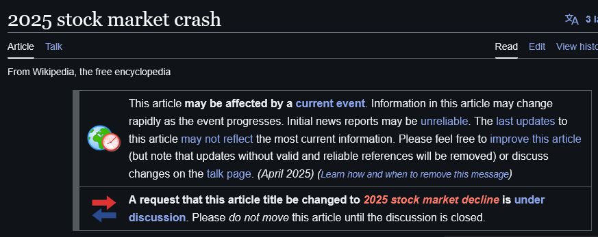 WIKIPEDIA:

2025 stock market crash

This article may be affected by a current event. Information in this article may change rapidly as the event progresses. Initial news reports may be unreliable. The last updates to this article may not reflect the most current information. Please feel free to improve this article (but note that updates without valid and reliable references will be removed) or discuss changes on the talk page. (April 2025) (Learn how and when to remove this message)

A request that this article title be changed to 2025 stock market decline is under discussion. Please do not move this article until the discussion is closed.