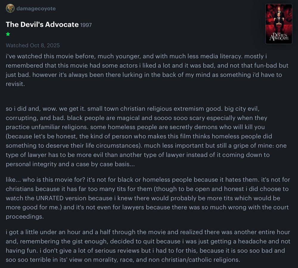 damagecoyote

The Devil's Advocate 1997

Watched Oct 8, 2025

i've watched this movie before, much younger, and with much less media literacy. mostly i remembered that this movie had some actors i liked a lot and it was bad, and not that fun-bad but just bad. however it's always been there lurking in the back of my mind as something i'd have to revisit.

so i did and, wow. we get it. small town christian religious extremism good. big city evil, corrupting, and bad. black people are magical and soooo sooo scary especially when they practice unfamiliar religions. some homeless people are secretly demons who will kill you (because let's be honest, the kind of person who makes this film thinks homeless people did something to deserve their life circumstances). much less important but still a gripe of mine: one type of lawyer has to be more evil than another type of lawyer instead of it coming down to personal integrity and a case by case basis...

like... who is this movie for? it's not for black or homeless people because it hates them. it's not for christians because it has far too many tits for them (though to be open and honest i did choose to watch the UNRATED version because i knew there would probably be more tits which would be more good for me.) and it's not even for lawyers because there was so much wrong with the court proceedings.

i got a little under an hour and a half through the movie and realized there was another entire hour and, remembering the gist enough, decided to quit because i was just getting a headache and not having fun. i don't give a lot of serious reviews but i had to for this, because it is soo soo bad and soo soo terrible in its' view on morality, race, and non christian/catholic religions.