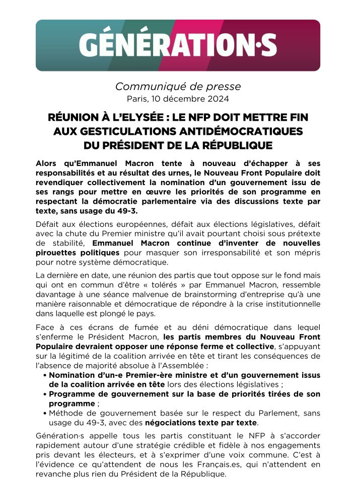 Communiqué de Générations 

Réunion à l’Elysée : Le NFP doit mettre fin  aux gesticulations antidémocratiques du Président de la République 

Alors qu’Emmanuel Macron tente à nouveau d’échapper à ses responsabilités et au résultat  des urnes, le Nouveau Front Populaire doit revendiquer collectivement la nomination d’un  gouvernement issu de ses rangs pour mettre en œuvre les priorités de son programme en respectant la démocratie parlementaire via des discussions texte par texte, sans usage du 49-3. 

Défait aux élections européennes, défait aux élections législatives, défait avec la chute du Premier ministre qu’il avait pourtant choisi sous prétexte de stabilité, Emmanuel Macron continue d’inventer de nouvelles pirouettes politiques pour masquer son irresponsabilité et son mépris pour notre système démocratique. 

La dernière en date, une réunion des partis que tout oppose sur le fond mais qui ont en commun d’être tolérés par Emmanuel Macron, ressemble davantage à une séance malvenue de brainstorming d’entreprise qu’à une manière raisonnable et démocratique de répondre à la crise institutionnelle dans laquelle est plongé le pays. 

Face à ces écrans de fumée et au déni démocratique dans lequel s’enferme le Président Macron, les partis membres du NFPdevraient opposer une réponse ferme et collective, s’appuyant sur la légitimé de la coalition arrivée en tête et tirant les conséquences de l’absence de majorité absolue à l’Assemblée : Nomination d’un ou une Premier ou Première ministre et d’un gouvernement issus de la coalition 
arrivée en tête lors des élections législatives ; Programme de gouvernement sur la base de priorités tirées de son programme ; Méthode de gouvernement basée sur le respect du Parlement, sans usage du 49-3, avec des négociations texte par texte. 

Génération·s appelle tous les partis constituant le NFP à s’accorder rapidement autour d’une stratégie crédible et fidèle à nos engagements pris devant les électeurs, et à s’exprimer d’une voix commune.