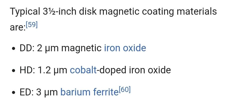 Typical 3.5-inch disk magnetic coating materials are:

Double Density: 2 micrometers magnetic iron oxide.
High Density: 1.2 micrometers cobalt-doped iron oxide.
Extra-High Density: 3 micrometers barium ferrite.