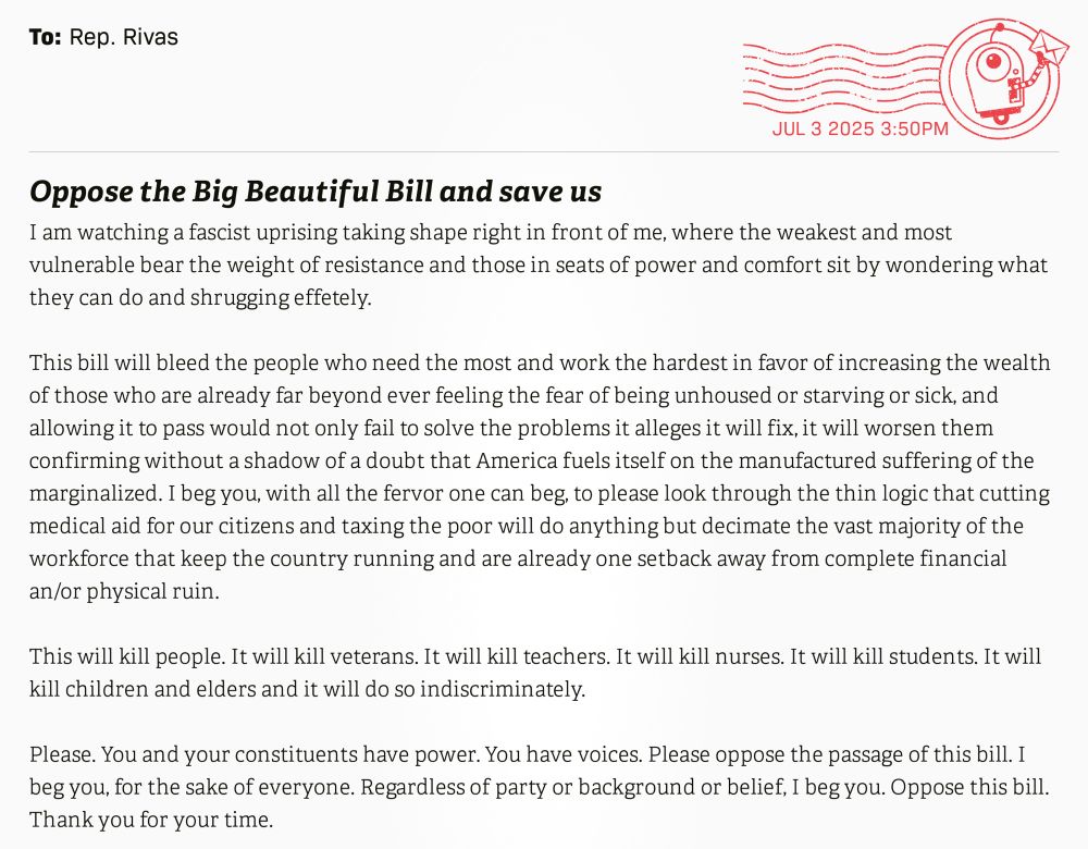 Oppose the Big Beautiful Bill and save us
I am watching a fascist uprising taking shape right in front of me, where the weakest and most vulnerable bear the weight of resistance and those in seats of power and comfort sit by wondering what they can do and shrugging effetely.

This bill will bleed the people who need the most and work the hardest in favor of increasing the wealth of those who are already far beyond ever feeling the fear of being unhoused or starving or sick, and allowing it to pass would not only fail to solve the problems it alleges it will fix, it will worsen them confirming without a shadow of a doubt that America fuels itself on the manufactured suffering of the marginalized. I beg you, with all the fervor one can beg, to please look through the thin logic that cutting medical aid for our citizens and taxing the poor will do anything but decimate the vast majority of the workforce that keep the country running and are already one setback away from complete financial an/or physical ruin.

This will kill people. It will kill veterans. It will kill teachers. It will kill nurses. It will kill students. It will kill children and elders and it will do so indiscriminately.

Please. You and your constituents have power. You have voices. Please oppose the passage of this bill. I beg you, for the sake of everyone. Regardless of party or background or belief, I beg you. Oppose this bill.

Thank you for your time.