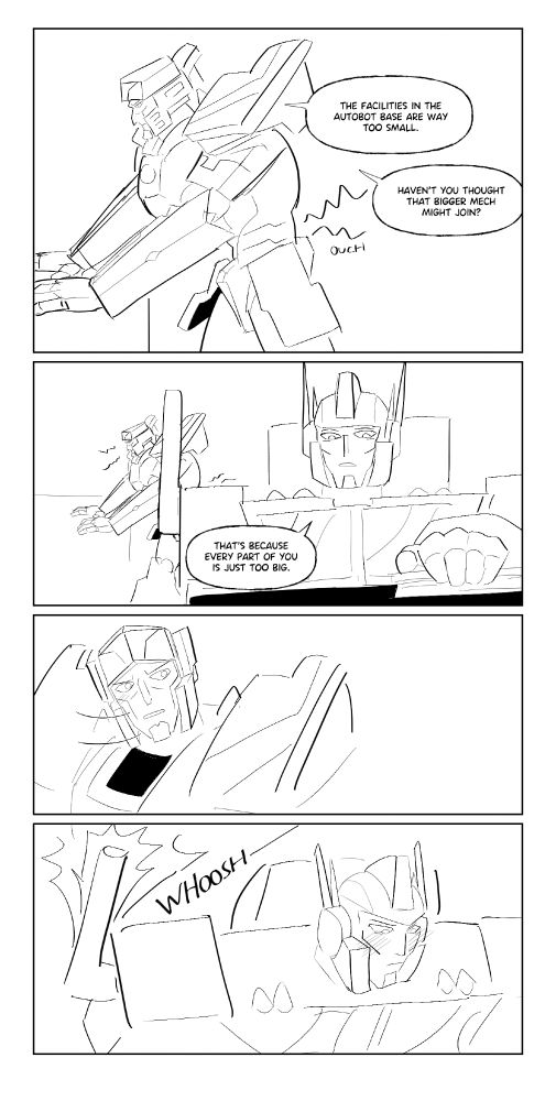 Meg: THE FACILITIES IN THE AUTOBOT BASE ARE WAYTOO SMALL.
Meg: HAVEN'T YOU THOUGHT THAT BIGGER MECH MIGHT JOIN?
Oppy:THAT'S BECAUSE EVERY PART OF YOU IS JUST TOO BIG.