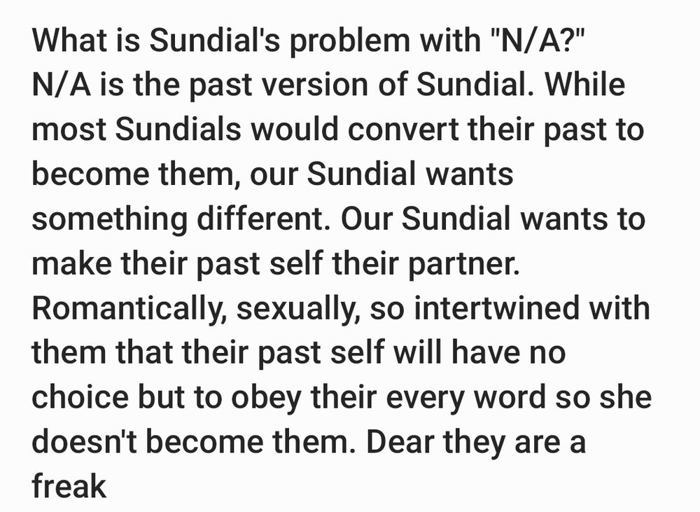 What is Sundial's problem with "N/A?"
N/A is the past version of Sundial. While most Sundials would convert their past to become them, our Sundial wants something different. Our Sundial wants to make their past self their partner. Romantically, sexually, so intertwined with them that their past self will have no choice but to obey their every word so she doesn't become them. Dear they are a freak