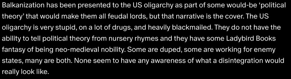 Balkanization has been presented to the US oligarchy as part of some would-be ‘political theory’ that would make them all feudal lords, but that narrative is the cover. The US oligarchy is very stupid, on a lot of drugs, and heavily blackmailed. They do not have the ability to tell political theory from nursery rhymes and they have some Ladybird Books fantasy of being neo-medieval nobility. Some are duped, some are working for enemy states, many are both. None seem to have any awareness of what a disintegration would really look like.