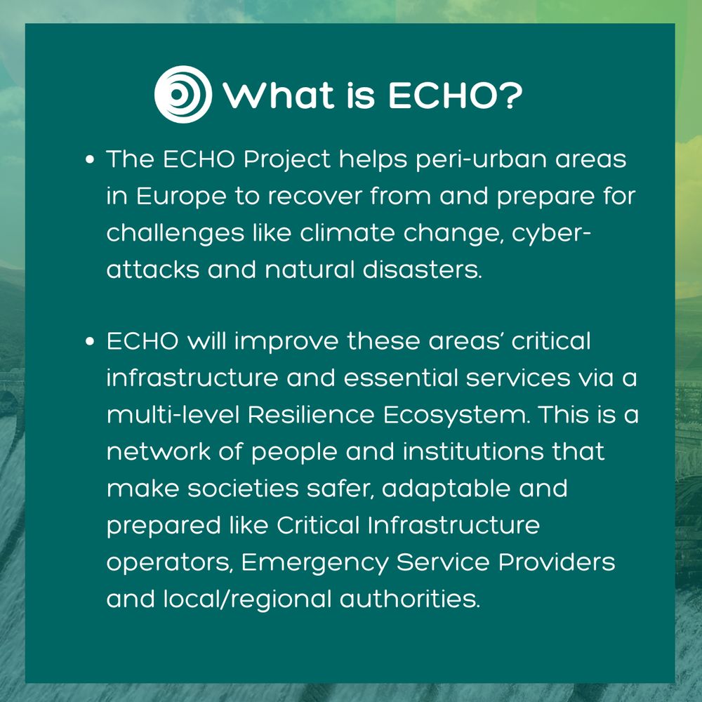 Image is a green title card with the ECHO logo and contains the following text: The ECHO Project helps peri-urban areas in Europe to recover from and prepare for challenges like climate change, cyber-attacks and natural disasters. ECHO will improve these areas’ critical infrastructure and essential services via a multi-level Resilience Ecosystem. This a network of people and institutions that make societies safer, adaptable and prepared like Critical Infrastructure operators, Emergency Service Providers and local/regional authorities.