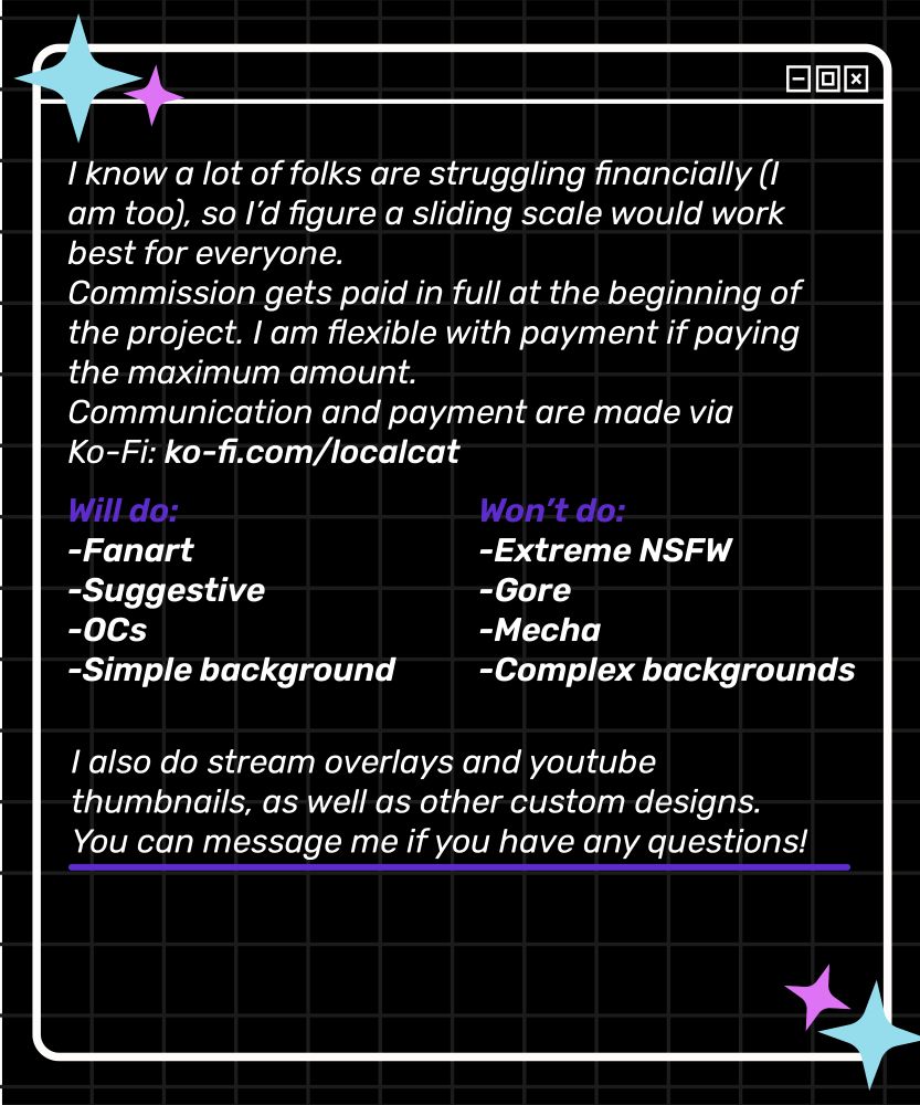 Image with a white text on a black background describing "I know a lot of folks are struggling financially (I am too), so I'd figure a sliding scale would work best for everyone. Commission gets paid in full at the beginning of the project. I am flexible with payment if paying the maximum amount. Communcation and payment are made via ko-fi: ko-fi.com/localcat. Will do: fanart, suggestive, OCs (original character), simple background. Won't do: extreme NSFW, gore, mecha, complex background. I also do stream overlays and youtube thumbnails, as well as other custom designs. You can message me if you have any questions!" 