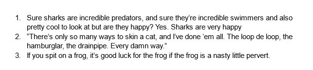 1. Sure sharks are incredible predators, and sure they’re incredible swimmers and also pretty cool to look at but are they happy? Yes. Sharks are very happy
2. “There’s only so many ways to skin a cat, and I’ve done ‘em all. The loop de loop, the hamburglar, the drainpipe. Every damn way.”
3. If you spit on a frog, it’s good luck for the frog if the frog is a nasty little pervert.
