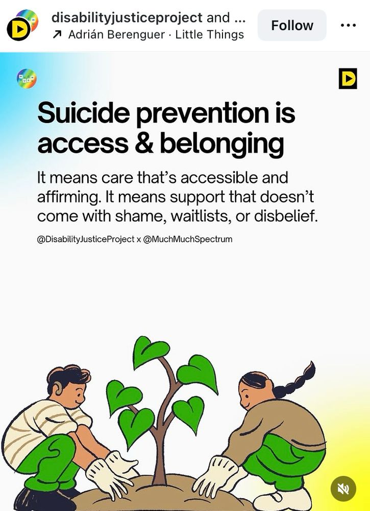 A drawing of two people planting a tree together. Image from Instagram post by Disability Justice Project and Much Much Spectrum, with text that reads, first a large header title: “Suicide prevention is access & belonging”

Followed by more descriptive text:
“It means care that's accessible and affirming. It means support that doesn't come with shame, waitlists, or disbelief.”