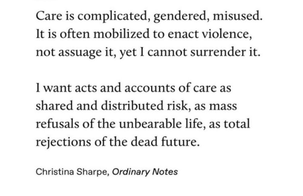 "Care is complicated, gendered, misused.
It is often mobilized to enact violence, not assuage it, yet I cannot surrender it.
I want acts and accounts of care as shared and distributed risk, as mass refusals of the unbearable life, as total rejections of the dead future."
—Christina Sharpe, "Ordinary Notes"