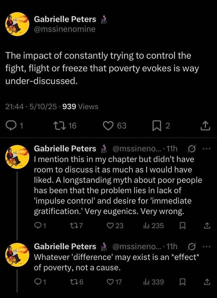 A Tweet from Gabrielle Peters AT mssinenomine, dated 10 May 2025, series of three, reads:

“The impact of constantly trying to control the fight, flight or freeze that poverty evokes is way under-discussed.”

“I mention this in my chapter but didn't have room to discuss it as much as I would have liked. A longstanding myth about poor people has been that the problem lies in lack of
'impulse control' and desire for 'immediate gratification.' Very eugenics. Very wrong.”

“Whatever 'difference' may exist is an *effect* of poverty, not a cause.”