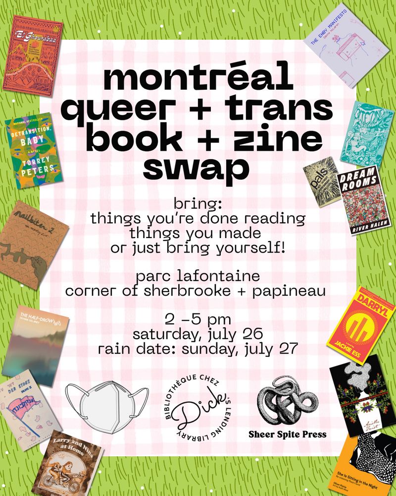 Text reads: “montréal queer + trans book + zine swap - bring things you're done reading, 
things you made, or just bring yourself! parc lafontaine, corner of sherbrooke + papineau. 2-5 pm, saturday, July 26. rain date: Sunday, July 27.” The text is placed on top of a cartoon image of a picnic blanket on grass, and is surrounded by images of books and zines from the Dick’s collection. At the bottom, there are images of an N95 mask, and the Dick’s Lending Library and Sheer Spite Press logos.
