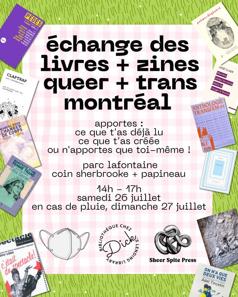Le texte dit : « échange des livres + zines queer + trans montréal. apportes : ce que t’as déja lu, ce que t'as créée, ou n'apportes que toi-méme ! parc lafontaine, coin sherbrooke + papineau. 
14h - 17h, samedi 26 juillet, en cas de pluie, dimanche 27 juillet »
Le texte est placé sur un dessin représentant une nappe de pique-nique sur l'herbe, entourée d'images de livres et de fanzines de la collection Dick's. En bas, il y a une image d'un masque N95 et les logos de la bibliothèque Chez Dick et de Sheer Spite Press.
