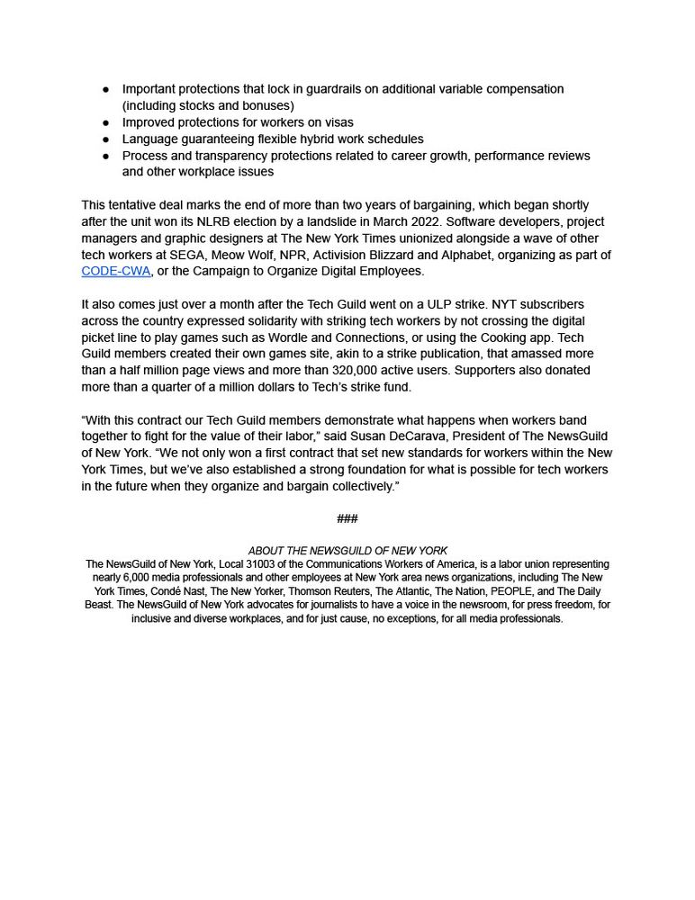 Language guaranteeing flexible hybrid work schedules. Process & transparency protections related to career growth, performance reviews and other workplace issues. This tentative deal marks the end of more than 2 years of bargaining, which began shortly after the unit won its NLRB election by a landslide in March 2022. Software developers, project managers & graphic designers at NYT unionized alongside a wave of other tech workers at SEGA, Meow Wolf, NPR, Activision Blizzard and Alphabet, organizing as part of CODE-CWA, or the Campaign to Organize Digital Employees. It also comes just over a month after the Tech Guild went on a ULP strike. NYT subscribers across the country expressed solidarity with striking tech workers by not crossing the digital picket line to play games such as Wordle and Connections, or using the Cooking app. Tech Guild members created their own games site, akin to a strike publication, that amassed more than a half million page views and more than 320,000 active users. Supporters also donated more than a quarter of a million dollars to Tech's strike fund. "With this contract our Tech Guild members demonstrate what happens when workers band together to fight for the value of their labor," said Susan DeCarava, President of The NewsGuild of New York. "We not only won a first contract that set new standards for workers within the New York Times, but we've also established a strong foundation for what is possible for tech workers in the future when they organize and bargain collectively." The NewsGuild of New York, Local 31003 of the CWA, is a labor union representing nearly 6,000 media professionals and other employees at New York area news organizations, including NYT, The New Yorker, Thomson Reuters, The Nation, TIME, PEOPLE, Wirecutter, and The Daily Beast. NYGuild advocates for journalists to have a voice in the newsroom, for press freedom, for inclusive and diverse workplaces, and for just cause, no exceptions, for all media professionals.