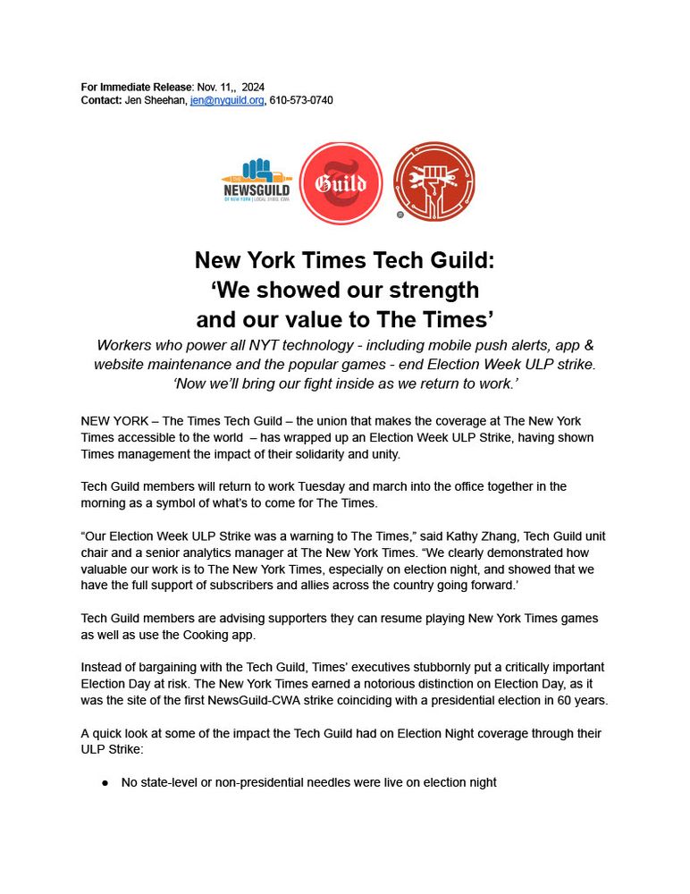 For Immediate Release: Nov. 11, 2024. Contact: Jen Sheehan, jen@nyguild.org, 610-573-0740. New York Times Tech Guild: ‘We showed our strength and our value to The Times.’ Workers who power all NYT technology — including mobile push alerts, app & website maintenance and the popular games — end Election Week ULP strike. ‘Now we'll bring our fight inside as we return to work.’ New York — The Times Tech Guild — the union that makes the coverage at The New York Times accessible to the world — has wrapped up an Election Week ULP Strike, having shown Times management the impact of their solidarity and unity. Tech Guild members will return to work Tuesday and march into the office together in the morning as a symbol of what's to come for The Times. “Our Election Week ULP Strike was a warning to The Times,” said Kathy Zhang, Tech Guild unit chair and a senior analytics manager at The New York Times. “We clearly demonstrated how valuable our work is to The New York Times, especially on election night, and showed that we have the full support of subscribers and allies across the country going forward.” Tech Guild members are advising supporters they can resume playing New York Times games as well as use the Cooking app. Instead of bargaining with the Tech Guild, Times’ executives stubbornly put a critically important Election Day at risk. The New York Times earned a notorious distinction on Election Day, as it was the site of the first NewsGuild-CWA strike coinciding with a presidential election in 60 years. A quick look at some of the impact the Tech Guild had on Election Night coverage through their ULP Strike: No state-level or non-presidential needles were live on election night. iOS news was not displaying ads intermittently, a significant loss of revenue for the company. The apps and website were slow to load. Publishing issues produced intermittent and visible error messages for readers on articles and updates.
