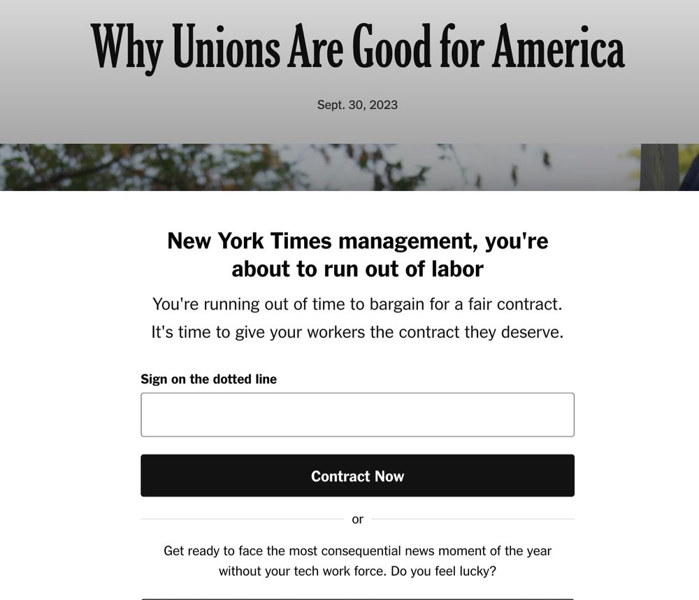 An illustrated screenshot of an article on The New York Times website with the headline in tall, narrow, serif letters: “Why Unions Are Good for America”, dated Sept. 30, 2023. A hint of a photo with blue sky and deciduous trees appears below the headline. A large white paywall dialog with thick shadow covers up the rest of the image and article. The paywall reads, “New York Times management, you’re about to run out of labor. You’re running out of time to bargain for a fair contract. It’s time to give your workers the contract they deserve.” Below the paywall dialog message appears a text box with the label “Sign on the dotted line”, followed by a large, black button labeled “Contract Now”. Below the button appears, “Or, get ready to face the most consequential news moment of the year without your tech work force. Do you feel lucky?”