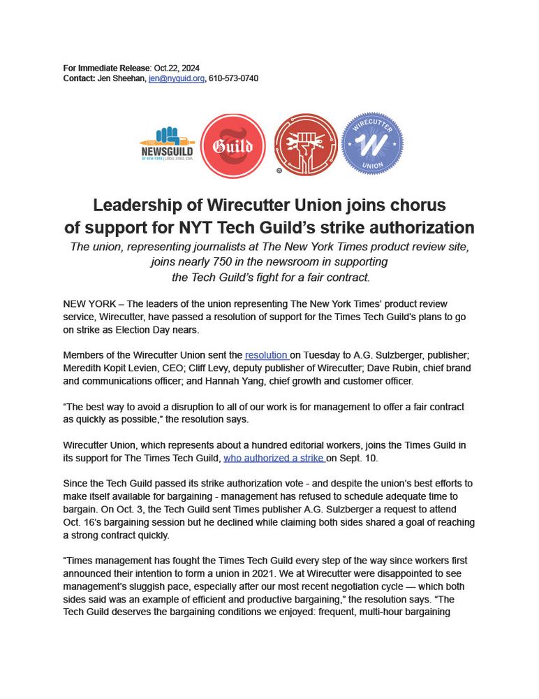 For Immediate Release: Oct. 22, 2024. Contact: Jen Sheehan, jen@nyguild.org, 610-573-0740. Leadership of Wirecutter Union joins chorus of support for NYT Tech Guild's strike authorization. The union, representing journalists at The New York Times product review site, joins nearly 750 in the newsroom in supporting the Tech Guild's fight for a fair contract. NEW YORK - The leaders of the union representing The New York Times' product review service, Wirecutter, have passed a resolution of support for the Times Tech Guild's plans to go on strike as Election Day nears. Members of the Wirecutter Union sent the resolution on Tuesday to A.G. Sulzberger, publisher; Meredith Kopit Levien, CEO; Cliff Levy, deputy publisher of Wirecutter; Dave Rubin, chief brand and communications officer; and Hannah Yang, chief growth and customer officer. "The best way to avoid a disruption to all of our work is for management to offer a fair contract as quickly as possible," the resolution says. Wirecutter Union, which represents about a hundred editorial workers, joins the Times Guild in its support for The Times Tech Guild, who authorized a strike on Sept. 10. Since the Tech Guild passed its strike authorization vote — and despite the union's best efforts to make itself available for bargaining — management has refused to schedule adequate time to bargain. On Oct. 3, the Tech Guild sent Times publisher A.G. Sulzberger a request to attend Oct. 16's bargaining session but he declined while claiming both sides shared a goal of reaching a strong contract quickly. "Times management has fought the Times Tech Guild every step of the way since workers first announced their intention to form a union in 2021. We at Wirecutter were disappointed to see management's sluggish pace, especially after our most recent negotiation cycle — which both sides said was an example of efficient and productive bargaining," the resolution says.