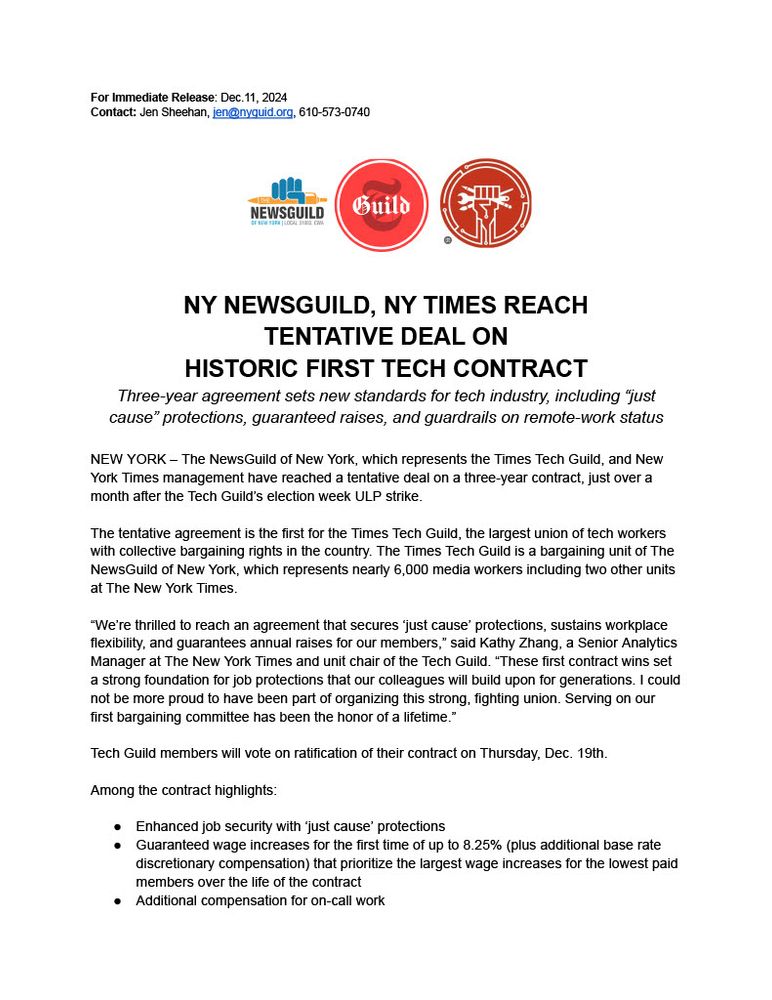 For Immediate Release: Dec. 11, 2024. Contact: Jen Sheehan, jen@nyguild.org, 610-573-0740. NY NewsGuild, NY Times Reach Tentative Deal On Historic First Tech Contract. Three-year agreement sets new standards for tech industry, including "just cause" protections, guaranteed raises, and guardrails on remote-work status. New York - The NewsGuild of New York, which represents the Times Tech Guild, and New York Times management have reached a tentative deal on a three-year contract, just over a month after the Tech Guild's election week ULP strike. The tentative agreement is the first for the Times Tech Guild, the largest union of tech workers with collective bargaining rights in the country. The Times Tech Guild is a bargaining unit of The NewsGuild of New York, which represents nearly 6,000 media workers including two other units at The New York Times. "We're thrilled to reach an agreement that secures 'just cause' protections, sustains workplace flexibility, and guarantees annual raises for our members," said Kathy Zhang, a Senior Analytics Manager at The New York Times and unit chair of the Tech Guild. "These first contract wins set a strong foundation for job protections that our colleagues will build upon for generations. I could not be more proud to have been part of organizing this strong, fighting union. Serving on our first bargaining committee has been the honor of a lifetime." Tech Guild members will vote on ratification of their contract on Thursday, Dec. 19th. Among the contract highlights: Enhanced job security with 'just cause' protections. Guaranteed wage increases for the first time of up to 8.25% (plus additional base rate discretionary compensation) that prioritize the largest wage increases for the lowest paid members over the life of the contract. Additional compensation for on-call work. Important protections that lock in guardrails on additional variable compensation (including stocks and bonuses). Improved protections for workers on visas.