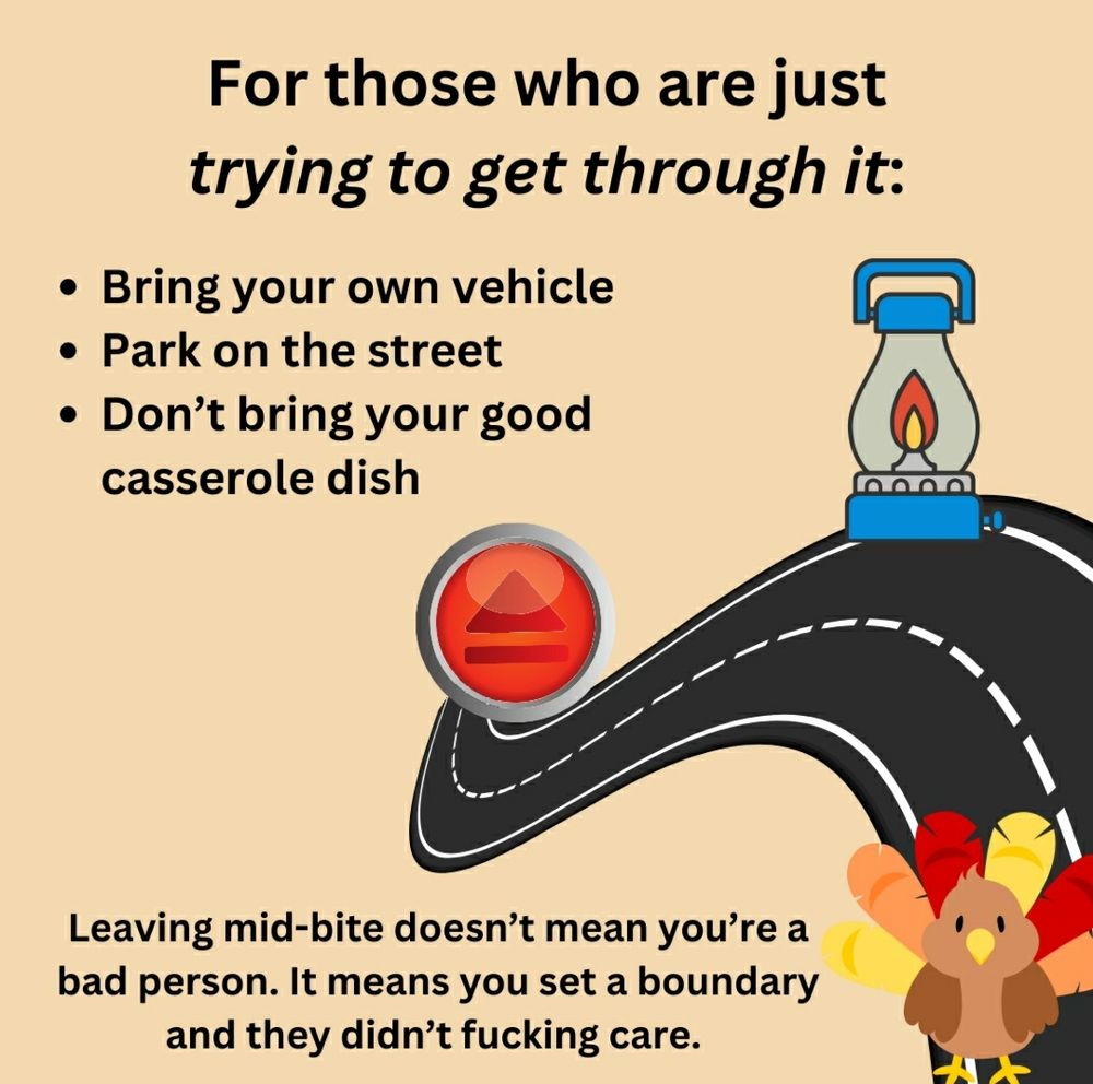Graphic: a road, a turkey, a gas lamp, and an eject button. 

Text: 1. Drive your own vehicle. 2. Park on the street. 3. Don't bring your good casserole dish. 
Leaving mid-bite doesn't mean you're a bad person. It means you set a boundary and they didn't fucking care. 
