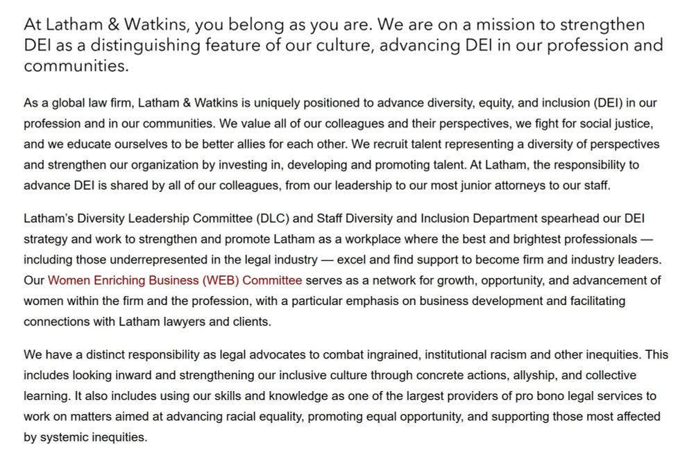 Text from Latham and Watkins website, now deleted: At Latham & Watkins, you belong as you are. We are on a mission to strengthen DEI as a distinguishing feature of our culture, advancing DEI in our profession and communities.

As a global law firm, Latham & Watkins is uniquely positioned to advance diversity, equity, and inclusion (DEI) in our profession and in our communities. We value all of our colleagues and their perspectives, we fight for social justice, and we educate ourselves to be better allies for each other. We recruit talent representing a diversity of perspectives and strengthen our organization by investing in, developing and promoting talent. At Latham, the responsibility to advance DEI is shared by all of our colleagues, from our leadership to our most junior attorneys to our staff.

Latham’s Diversity Leadership Committee (DLC) and Staff Diversity and Inclusion Department spearhead our DEI strategy and work to strengthen and promote Latham as a workplace where the best and brightest professionals — including those underrepresented in the legal industry — excel and find support to become firm and industry leaders. Our Women Enriching Business (WEB) Committee serves as a network for growth, opportunity, and advancement of women within the firm and the profession, with a particular emphasis on business development and facilitating connections with Latham lawyers and clients.

We have a distinct responsibility as legal advocates to combat ingrained, institutional racism and other inequities. This includes looking inward and strengthening our inclusive culture through concrete actions, allyship, and collective learning. It also includes using our skills and knowledge as one of the largest providers of pro bono legal services to work on matters aimed at advancing racial equality, promoting equal opportunity, and supporting those most affected by systemic inequities.
