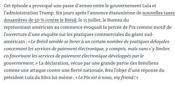 Cet épisode a provoqué une passe d’armes entre le gouvernement Lula et l’administration Trump. Six jours après l’annonce étasunienne de nouvelles taxes douanières de 50 % contre le Brésil, le 15 juillet, le Bureau du représentant américain au commerce évoquait la percée de Pix comme motif de l’ouverture d’une enquête sur les pratiques commerciales du géant sud-américain : « Le Brésil semble se livrer à un certain nombre de pratiques déloyales concernant les services de paiement électronique, y compris, mais sans s’y limiter, en favorisant les services de paiement électronique développés par le gouvernement. » La déclaration, vécue par une grande partie des Brésiliens comme une attaque contre une fierté nationale, fera l’objet d’une réponse du président Lula da Silva lui-même : « Le Pix est à nous, my friend ! »
