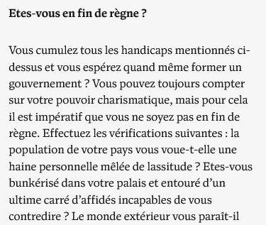  Etes-vous en fin de règne ?

Vous cumulez tous les handicaps mentionnés ci-dessus et vous espérez quand même former un gouvernement ? Vous pouvez toujours compter sur votre pouvoir charismatique, mais pour cela il est impératif que vous ne soyez pas en fin de règne. Effectuez les vérifications suivantes : la population de votre pays vous voue-t-elle une haine personnelle mêlée de lassitude ? Etes-vous bunkérisé dans votre palais et entouré d’un ultime carré d’affidés incapables de vous contredire ? 