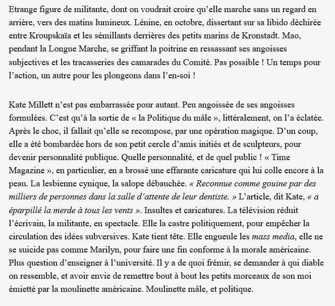  Etrange figure de militante, dont on voudrait croire qu’elle marche sans un regard en arrière, vers des matins lumineux. Lénine, en octobre, dissertant sur sa libido déchirée entre Kroupskaïa et les sémillants derrières des petits marins de Kronstadt. Mao, pendant la Longue Marche, se griffant la poitrine en ressassant ses angoisses subjectives et les tracasseries des camarades du Comité. Pas possible ! Un temps pour l’action, un autre pour les plongeons dans l’en-soi !

Kate Millett n’est pas embarrassée pour autant. Peu angoissée de ses angoisses formulées. C’est qu’à la sortie de « la Politique du mâle », littéralement, on l’a éclatée. Après le choc, il fallait qu’elle se recompose, par une opération magique. D’un coup, elle a été bombardée hors de son petit cercle d’amis initiés et de sculpteurs, pour devenir personnalité publique. Quelle personnalité, et de quel public ! « Time Magazine », en particulier, en a brossé une effarante caricature qui lui colle encore à la peau. La lesbienne cynique, la salope débauchée. « Reconnue comme gouine par des milliers de personnes dans la salle d’attente de leur dentiste. » L’article, dit Kate, « a éparpillé la merde à tous les vents ». Insultes et caricatures. La télévision réduit l’écrivain, la militante, en spectacle. Elle la castre politiquement, pour empêcher la circulation des idées subversives. Kate tient tête. Elle engueule les mass media, elle ne se suicide pas comme Marilyn, pour faire une fin conforme à la morale américaine. Plus question d’enseigner à l’université. Il y a de quoi frémir, se demander à qui diable on ressemble, et avoir envie de remettre bout à bout les petits morceaux de son moi émietté par la moulinette américaine. Moulinette mâle, et politique.