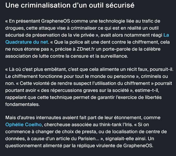 Une criminalisation d’un outil sécurisé

« En présentant GrapheneOS comme une technologie liée au trafic de drogues, cette attaque vise à criminaliser ce qui est en réalité un outil sécurisé de préservation de la vie privée », avait alors notamment réagi La Quadrature du net. « Que la police ait une dent contre le chiffrement, cela ne nous étonne pas », précise à ZDnet.fr un porte-parole de la célèbre association de lutte contre la censure et la surveillance.

« Là où c’est plus embêtant, c’est que cela alimente un récit faux, poursuit-il. Le chiffrement fonctionne pour tout le monde ou personne », criminels ou non. « Cette volonté de rendre suspect l’utilisation du chiffrement » pourrait pourtant avoir « des répercussions graves sur la société », estime-t-il, rappelant que cette technique permet de garantir l’exercice de libertés fondamentales.

Mais d'autres internautes avaient fait part de leur étonnement, comme Ophélie Coelho, chercheuse associée au think-tank l’Iris. « Si on commence à changer de choix de presta, ou de localisation de centre de données, à cause d'un article du Parisien... », signalait-elle ainsi. Un questionnement alimenté par la réplique virulente de GrapheneOS.