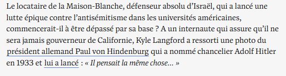 Le locataire de la Maison-Blanche, défenseur absolu d’Israël, qui a lancé une lutte épique contre l’antisémitisme dans les universités américaines, commencerait-il à être dépassé par sa base ? A un internaute qui assure qu’il ne sera jamais gouverneur de Californie, Kyle Langford a ressorti une photo du président allemand Paul von Hindenburg qui a nommé chancelier Adolf Hitler en 1933 et lui a lancé : « Il pensait la même chose… »