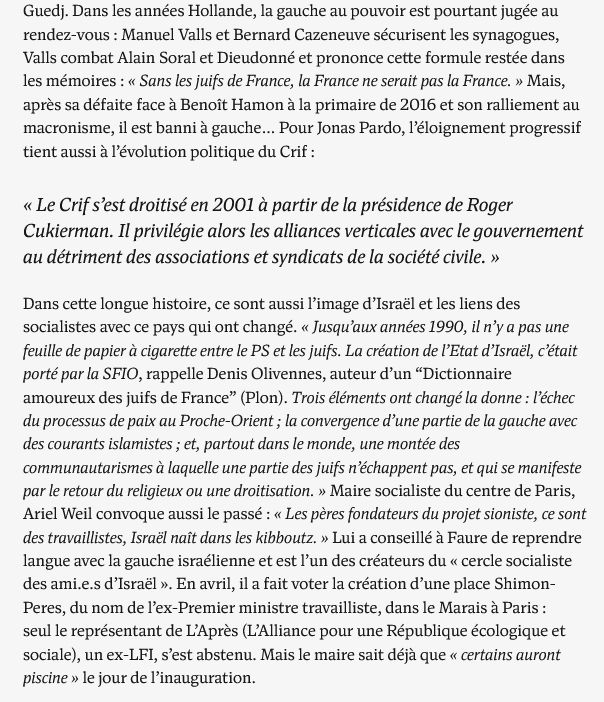 Dans les années Hollande, la gauche au pouvoir est pourtant jugée au rendez-vous : Manuel Valls et Bernard Cazeneuve sécurisent les synagogues, Valls combat Alain Soral et Dieudonné et prononce cette formule restée dans les mémoires : « Sans les juifs de France, la France ne serait pas la France. » Mais, après sa défaite face à Benoît Hamon à la primaire de 2016 et son ralliement au macronisme, il est banni à gauche… Pour Jonas Pardo, l’éloignement progressif tient aussi à l’évolution politique du Crif :
" « Le Crif s’est droitisé en 2001 à partir de la présidence de Roger Cukierman. Il privilégie alors les alliances verticales avec le gouvernement au détriment des associations et syndicats de la société civile. »"

Dans cette longue histoire, ce sont aussi l’image d’Israël et les liens des socialistes avec ce pays qui ont changé. « Jusqu’aux années 1990, il n’y a pas une feuille de papier à cigarette entre le PS et les juifs. La création de l’Etat d’Israël, c’était porté par la SFIO, rappelle Denis Olivennes, auteur d’un “Dictionnaire amoureux des juifs de France” (Plon). Trois éléments ont changé la donne : l’échec du processus de paix au Proche-Orient ; la convergence d’une partie de la gauche avec des courants islamistes ; et, partout dans le monde, une montée des communautarismes à laquelle une partie des juifs n’échappent pas, et qui se manifeste par le retour du religieux ou une droitisation. » Maire socialiste du centre de Paris, Ariel Weil convoque aussi le passé : « Les pères fondateurs du projet sioniste, ce sont des travaillistes, Israël naît dans les kibboutz. » Lui a conseillé à Faure de reprendre langue avec la gauche israélienne et est l’un des créateurs du « cercle socialiste des ami.e.s d’Israël ». En avril, il a fait voter la création d’une place Shimon-Peres, du nom de l’ex-Premier ministre travailliste, dans le Marais à Paris : seul le représentant de L’Après (L’Alliance pour une République écologique et sociale), un ex-LFI, s’est abstenu. 