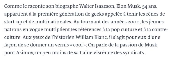 Comme le raconte son biographe Walter Isaacson, Elon Musk, 54 ans, appartient à la première génération de geeks appelée à tenir les rênes de start-up et de multinationales. Au tournant des années 2000, les jeunes patrons en vogue multiplient les références à la pop culture et à la contre-culture. Aux yeux de l’historien William Blanc, il s’agit pour eux d’une façon de se donner un vernis « cool ». On parle de la passion de Musk pour Asimov, un peu moins de sa haine viscérale des syndicats.