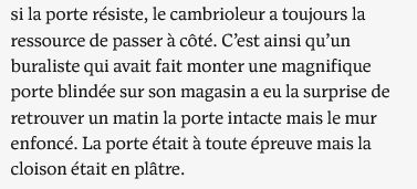 si la porte résiste, le cambrioleur a toujours la ressource de passer à côté. C’est ainsi qu’un buraliste qui avait fait monter une magnifique porte blindée sur son magasin a eu la surprise de retrouver un matin la porte intacte mais le mur enfoncé. La porte était à toute épreuve mais la cloison était en plâtre.