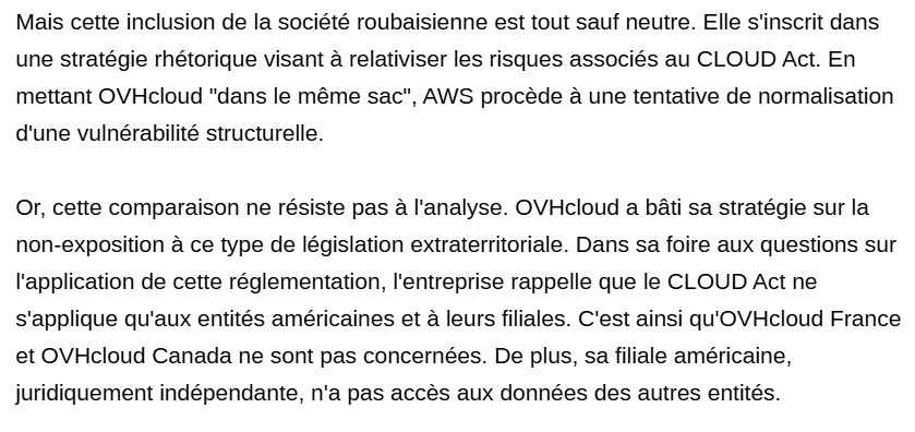 Mais cette inclusion de la société roubaisienne est tout sauf neutre. Elle s'inscrit dans une stratégie rhétorique visant à relativiser les risques associés au CLOUD Act. En mettant OVHcloud "dans le même sac", AWS procède à une tentative de normalisation d'une vulnérabilité structurelle.

Or, cette comparaison ne résiste pas à l'analyse. OVHcloud a bâti sa stratégie sur la non-exposition à ce type de législation extraterritoriale. Dans sa foire aux questions sur l'application de cette réglementation, l'entreprise rappelle que le CLOUD Act ne s'applique qu'aux entités américaines et à leurs filiales. C'est ainsi qu'OVHcloud France et OVHcloud Canada ne sont pas concernées. De plus, sa filiale américaine, juridiquement indépendante, n'a pas accès aux données des autres entités.
