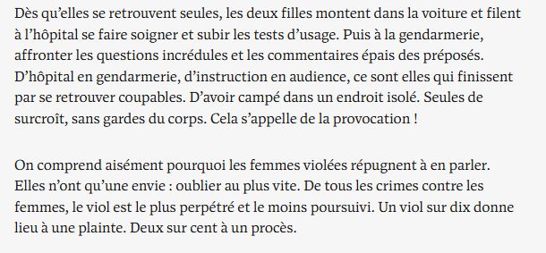 Dès qu’elles se retrouvent seules, les deux filles montent dans la voiture et filent à l’hôpital se faire soigner et subir les tests d’usage. Puis à la gendarmerie, affronter les questions incrédules et les commentaires épais des préposés. D’hôpital en gendarmerie, d’instruction en audience, ce sont elles qui finissent par se retrouver coupables. D’avoir campé dans un endroit isolé. Seules de surcroît, sans gardes du corps. Cela s’appelle de la provocation !

On comprend aisément pourquoi les femmes violées répugnent à en parler. Elles n’ont qu’une envie : oublier au plus vite. De tous les crimes contre les femmes, le viol est le plus perpétré et le moins poursuivi. Un viol sur dix donne lieu à une plainte. Deux sur cent à un procès.