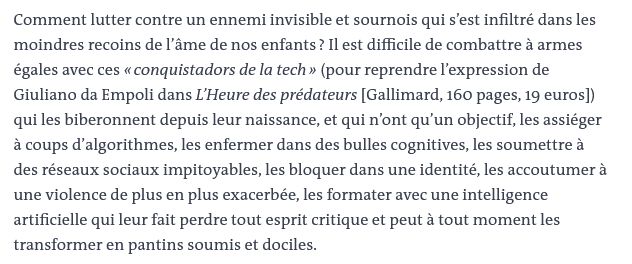 Comment lutter contre un ennemi invisible et sournois qui s’est infiltré dans les moindres recoins de l’âme de nos enfants ? Il est difficile de combattre à armes égales avec ces « conquistadors de la tech » (pour reprendre l’expression de Giuliano da Empoli dans L’Heure des prédateurs [Gallimard, 160 pages, 19 euros]) qui les biberonnent depuis leur naissance, et qui n’ont qu’un objectif, les assiéger à coups d’algorithmes, les enfermer dans des bulles cognitives, les soumettre à des réseaux sociaux impitoyables, les bloquer dans une identité, les accoutumer à une violence de plus en plus exacerbée, les formater avec une intelligence artificielle qui leur fait perdre tout esprit critique et peut à tout moment les transformer en pantins soumis et dociles.