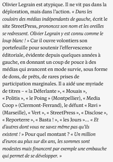 Olivier Legrain est atypique. Il ne vit pas dans la déploration, mais dans l’action. « Dans les couloirs des médias indépendants de gauche, écrit le site StreetPress, prononcez son nom et les oreilles se redressent. Olivier Legrain y est connu comme le loup blanc ! » Car il ouvre volontiers son portefeuille pour soutenir l’effervescence éditoriale, évidente depuis quelques années à gauche, en donnant un coup de pouce à des médias qui avancent en mode survie, sous forme de dons, de prêts, de rares prises de participation marginales. Il a aidé une myriade de titres – « la Déferlante », « Mouais », « Politis », « le Poing » (Montpellier), « Media Coop » (Clermont-Ferrand), le défunt « Ravi » (Marseille), « Vert », « StreetPress », « Disclose », « Reporterre », « Basta ! », « les Jours »… « Et d’autres dont vous ne savez même pas qu’ils existent ! » Pour quel montant ? « Un million d’euros au plus sur dix ans, les sommes sont modestes mais financent par exemple une embauche qui permet de se développer. »