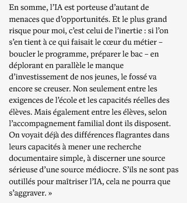 En somme, l’IA est porteuse d’autant de menaces que d’opportunités. Et le plus grand risque pour moi, c’est celui de l’inertie : si l’on s’en tient à ce qui faisait le cœur du métier – boucler le programme, préparer le bac – en déplorant en parallèle le manque d’investissement de nos jeunes, le fossé va encore se creuser. Non seulement entre les exigences de l’école et les capacités réelles des élèves. Mais également entre les élèves, selon l’accompagnement familial dont ils disposent. On voyait déjà des différences flagrantes dans leurs capacités à mener une recherche documentaire simple, à discerner une source sérieuse d’une source médiocre. S’ils ne sont pas outillés pour maîtriser l’IA, cela ne pourra que s’aggraver. »