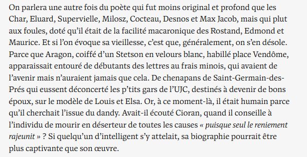 On parlera une autre fois du poète qui fut moins original et profond que les Char, Eluard, Supervielle, Milosz, Cocteau, Desnos et Max Jacob, mais qui plut aux foules, doté qu’il était de la facilité macaronique des Rostand, Edmond et Maurice. Et si l’on évoque sa vieillesse, c’est que, généralement, on s’en désole. Parce que Aragon, coiffé d’un Stetson en velours blanc, habillé place Vendôme, apparaissait entouré de débutants des lettres au frais minois, qui avaient de l’avenir mais n’auraient jamais que cela. De chenapans de Saint-Germain-des-Prés qui eussent déconcerté les p’tits gars de l’UJC, destinés à devenir de bons époux, sur le modèle de Louis et Elsa. Or, à ce moment-là, il était humain parce qu’il cherchait l’issue du dandy. Avait-il écouté Cioran, quand il conseille à l’individu de mourir en déserteur de toutes les causes « puisque seul le reniement rajeunit » ? Si quelqu’un d’intelligent s’y attelait, sa biographie pourrait être plus captivante que son œuvre.