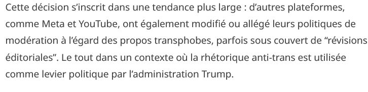 Cette décision s’inscrit dans une tendance plus large : d’autres plateformes, comme Meta et YouTube, ont également modifié ou allégé leurs politiques de modération à l’égard des propos transphobes, parfois sous couvert de “révisions éditoriales”. Le tout dans un contexte où la rhétorique anti-trans est utilisée comme levier politique par l’administration Trump.