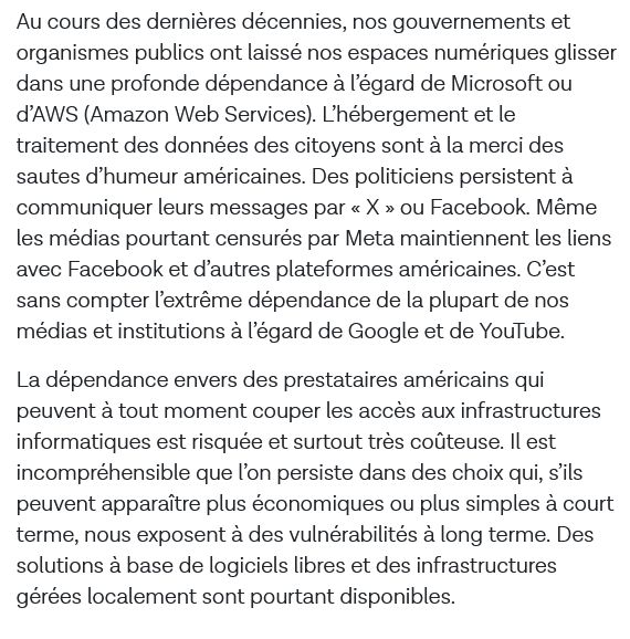Au cours des dernières décennies, nos gouvernements et organismes publics ont laissé nos espaces numériques glisser dans une profonde dépendance à l’égard de Microsoft ou d’AWS (Amazon Web Services). L’hébergement et le traitement des données des citoyens sont à la merci des sautes d’humeur américaines. Des politiciens persistent à communiquer leurs messages par « X » ou Facebook. Même les médias pourtant censurés par Meta maintiennent les liens avec Facebook et d’autres plateformes américaines. C’est sans compter l’extrême dépendance de la plupart de nos médias et institutions à l’égard de Google et de YouTube.

La dépendance envers des prestataires américains qui peuvent à tout moment couper les accès aux infrastructures informatiques est risquée et surtout très coûteuse. Il est incompréhensible que l’on persiste dans des choix qui, s’ils peuvent apparaître plus économiques ou plus simples à court terme, nous exposent à des vulnérabilités à long terme. Des solutions à base de logiciels libres et des infrastructures gérées localement sont pourtant disponibles.