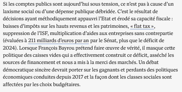 Si les comptes publics sont aujourd’hui sous tension, ce n’est pas à cause d’un laxisme social ou d’une dépense publique débridée. C’est le résultat de décisions ayant méthodiquement appauvri l’Etat et érodé sa capacité fiscale : baisses d’impôts sur les hauts revenus et les patrimoines, « flat tax », suppression de l’ISF, multiplication d’aides aux entreprises sans contrepartie (évaluées à 211 milliards d’euros par an par le Sénat, plus que le déficit de 2024). Lorsque François Bayrou prétend faire œuvre de vérité, il masque cette politique des caisses vides qui a effectivement construit ce déficit, asséché les sources de financement et nous a mis à la merci des marchés. Un débat démocratique sincère devrait porter sur les gagnants et perdants des politiques économiques conduites depuis 2017 et la façon dont les classes sociales sont affectées par les choix budgétaires.