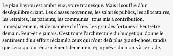 Le plan Bayrou est ambitieux, voire titanesque. Mais il souffre d’un déséquilibre criant. Les classes moyennes, les salariés publics, les allocataires, les retraités, les patients, les communes : tous mis à contribution, immédiatement, et de manière chiffrée. Les grandes fortunes ? Peut-être demain. Peut-être jamais. C’est toute l’architecture du budget qui donne le sentiment d’un effort réclamé à ceux qui n’ont déjà plus grand-chose, tandis que ceux qui ont énormément demeurent épargnés – du moins à ce stade.