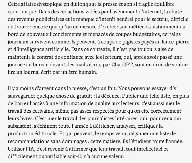  Cette affaire dystopique en dit long sur la presse et son si fragile équilibre économique. Dans des rédactions vidées par l’avènement d’internet, la chute des revenus publicitaires et le manque d’intérêt général pour le secteur, difficile de trouver encore quelqu’un en mesure d’exercer son métier. Constamment au bord de nouveaux licenciements et menacés de coupes budgétaires, certains journaux survivent comme ils peuvent, à coups de pigistes payés au lance-pierre et d’intelligence artificielle. Dans ce contexte, il n’est pas toujours aisé de maintenir le contrat de confiance avec les lecteurs, qui, après avoir passé une journée au bureau devant des mails écrits par ChatGPT, sont en droit de vouloir lire un journal écrit par un être humain.

Il y a moins d’argent dans la presse, c’est un fait. Nous pouvons essayer d’y sauvegarder quelque chose de gratuit : la décence. Publier une telle liste, en plus de barrer l’accès à une information de qualité aux lecteurs, c’est aussi nier le travail des écrivains, même pas assez respectés pour qu’on cite correctement leurs livres. C’est nier le travail des journalistes littéraires, qui, pour ceux qui subsistent, s’échinent toute l’année à défricher, analyser, critiquer la production éditoriale. Et qui peuvent, le temps venu, dégainer une liste de recommandations sans dommages : cette matière, ils l’étudient toute l’année. Utiliser l’IA, c’est revenir à affirmer que leur travail, tout intellectuel et difficilement quantifiable soit-il, n’a aucune valeur.